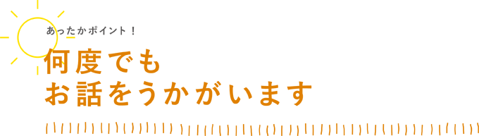 何度でもお話を伺います